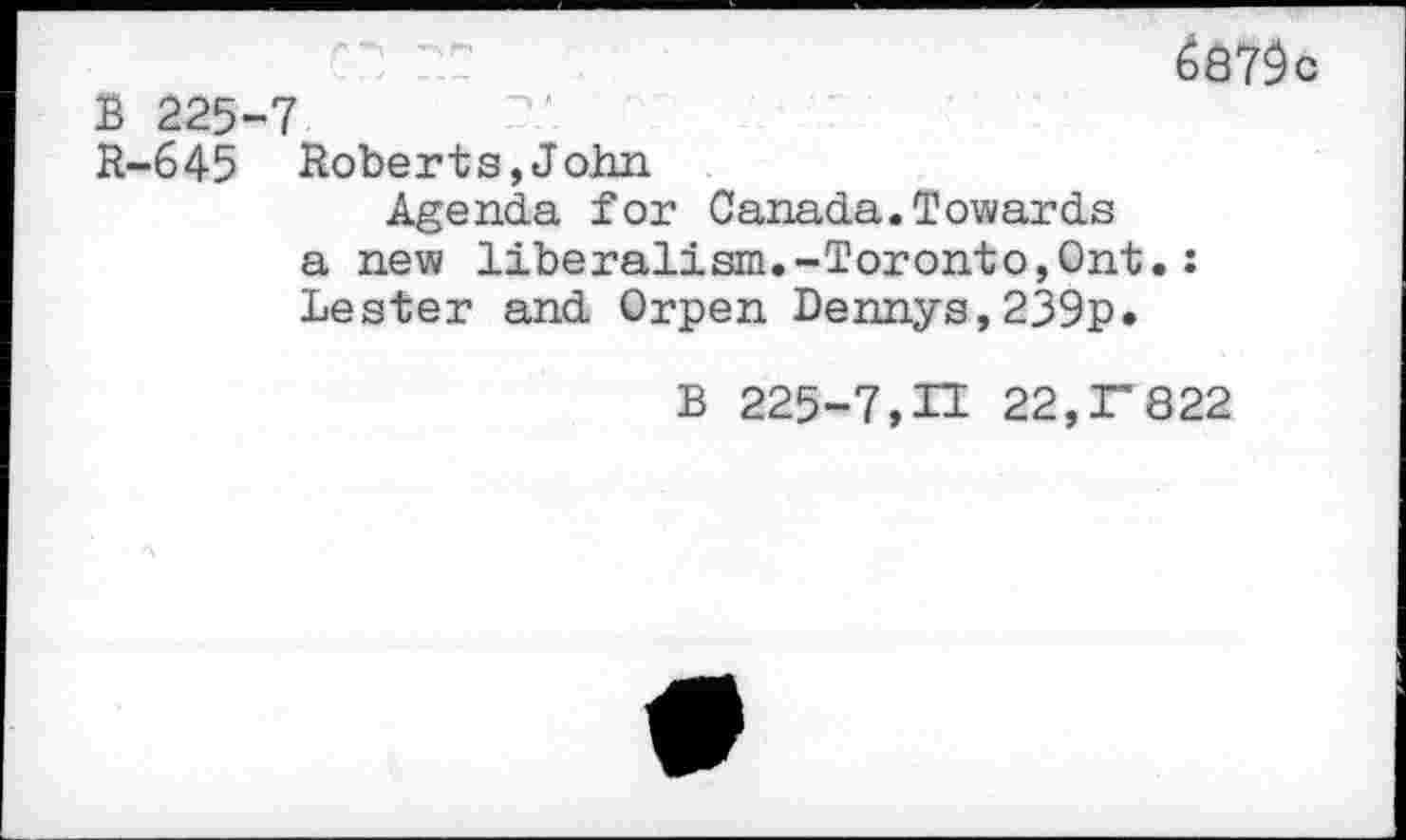 ﻿687$
B 225-7
R-645 Roberts,John
Agenda for Canada.Towards a new liberalism.-Toronto,Ont.: Lester and Orpen Dennys,239p.
B 225-7,H 22,r822